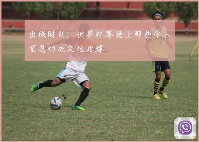 出线时刻：世界杯赛场上那些令人窒息的决定性进球
