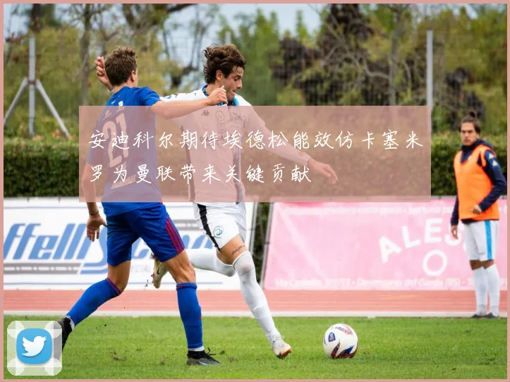 安迪科尔期待埃德松能效仿卡塞米罗为曼联带来关键贡献
